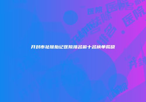 开封市祛除胎记医院排名前十名榜单揭晓