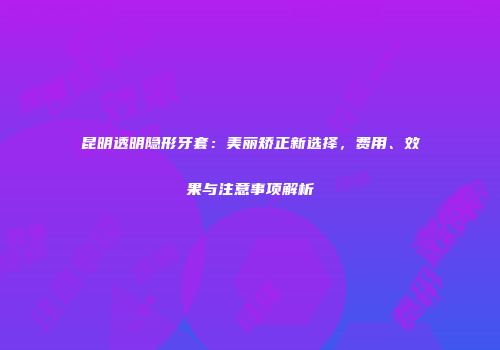 昆明透明隐形牙套：美丽矫正新选择，费用、效果与注意事项解析