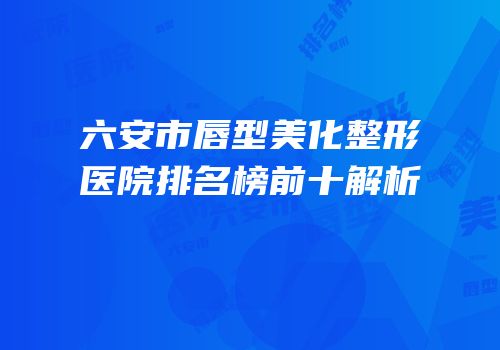 六安市唇型美化整形医院排名榜前十解析