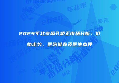 2025年北京鼻孔矫正市场分析：价格走势、医院推荐及医生点评