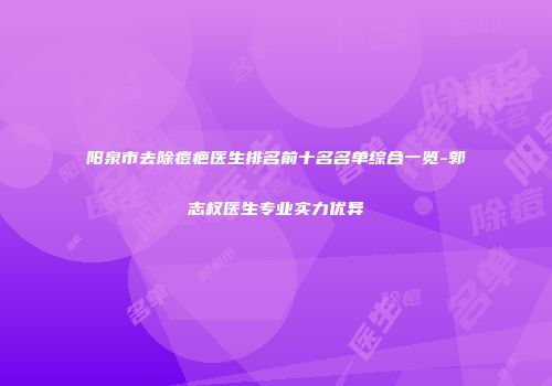 阳泉市去除痘疤医生排名前十名名单综合一览-郭志权医生专业实力优异