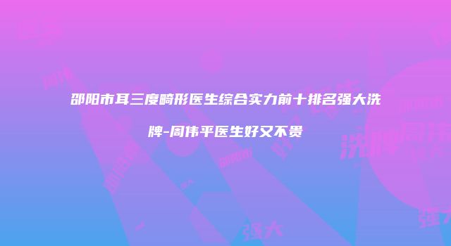 邵阳市耳三度畸形医生综合实力前十排名强大洗牌-周伟平医生好又不贵