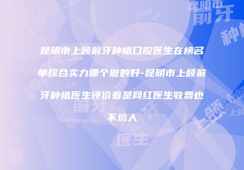 昆明市上颌前牙种植口腔医生在榜名单综合实力哪个做的好-昆明市上颌前牙种植医生评价看是网红医生收费也不坑人