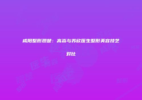 咸阳整形翘楚：高焱与苏欣医生整形美容技艺对比