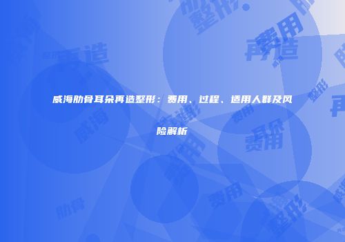 威海肋骨耳朵再造整形：费用、过程、适用人群及风险解析