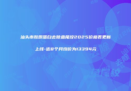汕头市胶原蛋白去除鱼尾纹2025价格表更新上线-近8个月均价为13394元