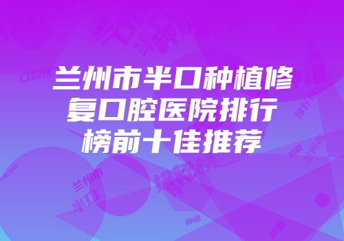 兰州市半口种植修复口腔医院排行榜前十佳推荐