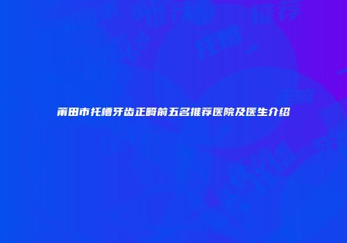 莆田市托槽牙齿正畸前五名推荐医院及医生介绍
