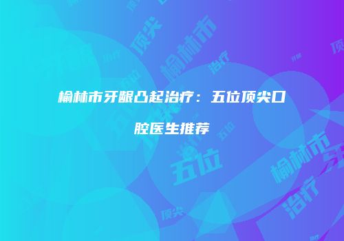 榆林市牙龈凸起治疗：五位顶尖口腔医生推荐