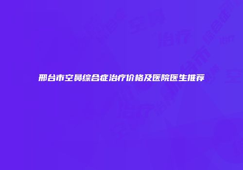 邢台市空鼻综合症治疗价格及医院医生推荐