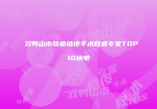双鸭山市除疤植皮手术权威专家TOP10榜单