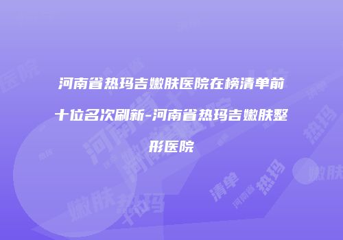 河南省热玛吉嫩肤医院在榜清单前十位名次刷新-河南省热玛吉嫩肤整形医院