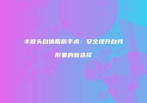 丰额头自体脂肪手术：安全提升自我形象的新选择
