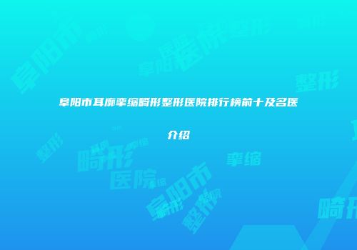 阜阳市耳廓挛缩畸形整形医院排行榜前十及名医介绍