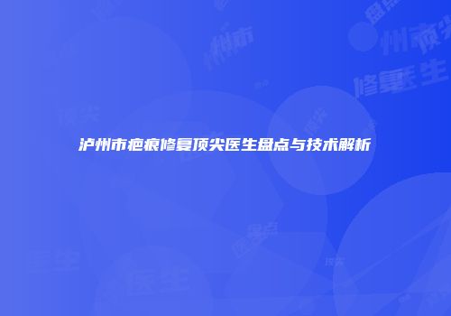 泸州市疤痕修复顶尖医生盘点与技术解析