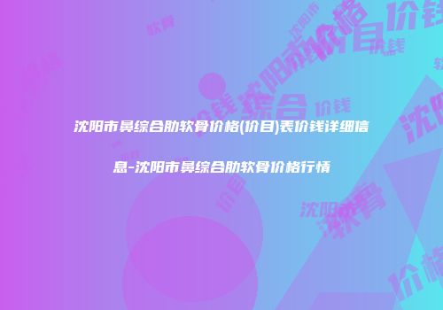 沈阳市鼻综合肋软骨价格(价目)表价钱详细信息-沈阳市鼻综合肋软骨价格行情