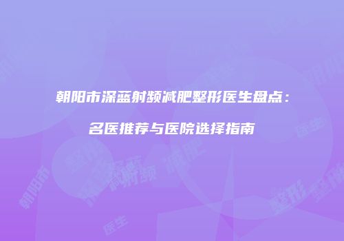 朝阳市深蓝射频减肥整形医生盘点：名医推荐与医院选择指南