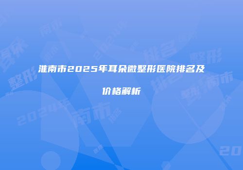 淮南市2025年耳朵微整形医院排名及价格解析