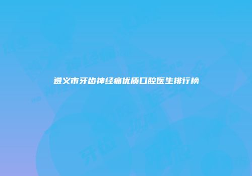 遵义市牙齿神经痛优质口腔医生排行榜