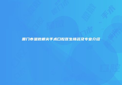 厦门市显微根尖手术口腔医生排名及专业介绍
