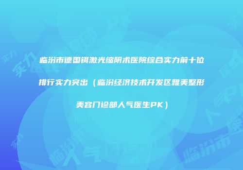 临汾市德国铒激光缩阴术医院综合实力前十位排行实力突出（临汾经济技术开发区雅美整形美容门诊部人气医生PK）