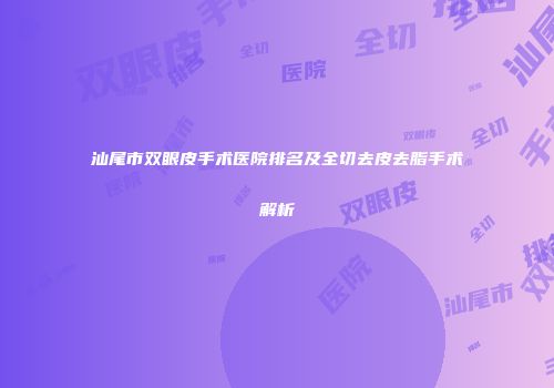 汕尾市双眼皮手术医院排名及全切去皮去脂手术解析