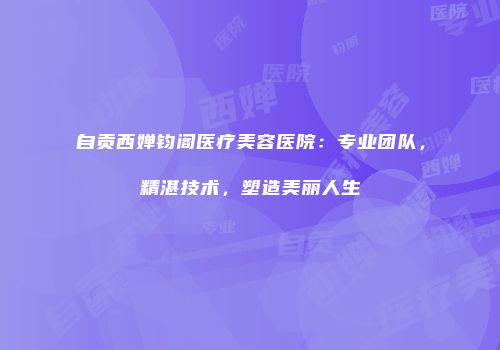 自贡西婵钧阁医疗美容医院：专业团队，精湛技术，塑造美丽人生