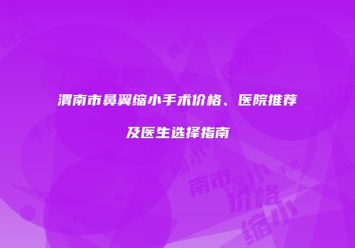 渭南市鼻翼缩小手术价格、医院推荐及医生选择指南