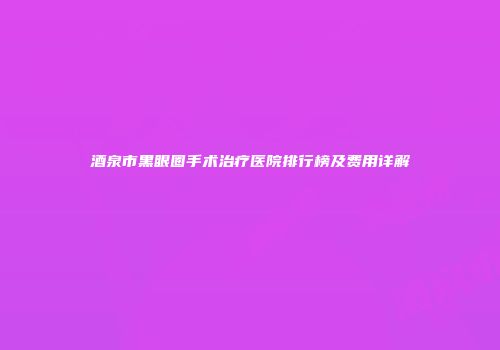 酒泉市黑眼圈手术治疗医院排行榜及费用详解