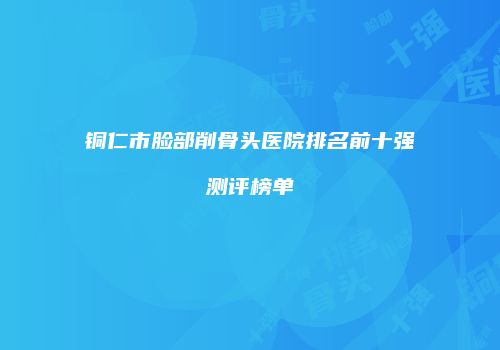 铜仁市脸部削骨头医院排名前十强测评榜单