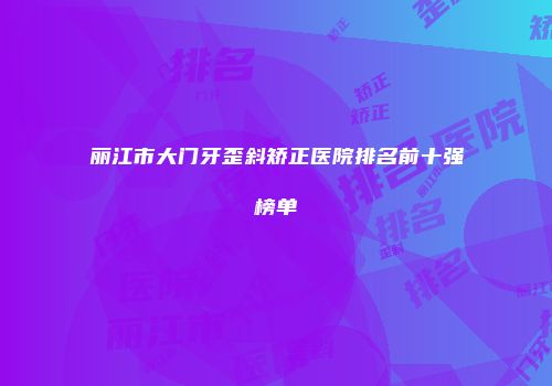 丽江市大门牙歪斜矫正医院排名前十强榜单