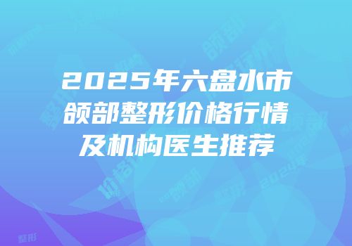 2025年六盘水市颌部整形价格行情及机构医生推荐