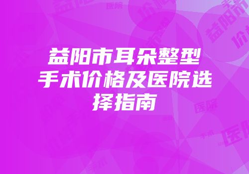 益阳市耳朵整型手术价格及医院选择指南