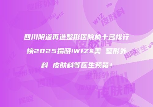 四川阴道再造整形医院前十名排行榜2025揭晓!WIZ&美 整形外科 皮肤科等医生预览！