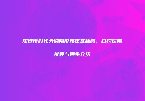 深圳市时代天使隐形矫正基础版：口碑医院推荐与医生介绍