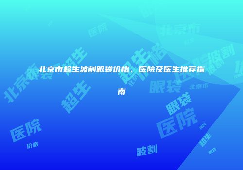 北京市超生波割眼袋价格、医院及医生推荐指南