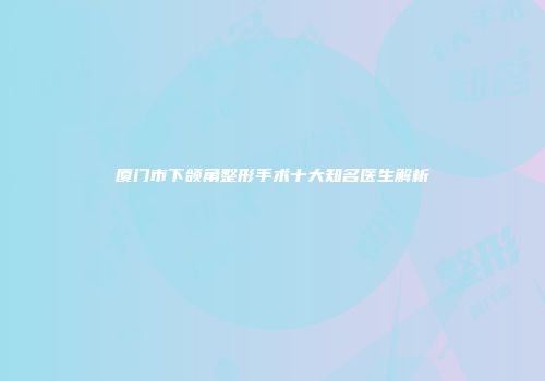 厦门市下颌角整形手术十大知名医生解析