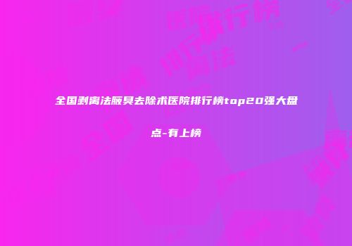 全国剥离法腋臭去除术医院排行榜top20强大盘点-有上榜