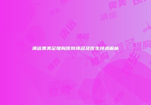 清远奥美定隆胸医院排名及医生技术解析