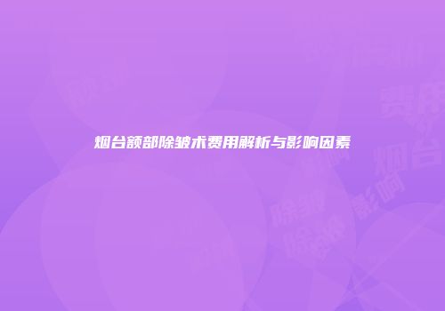 烟台额部除皱术费用解析与影响因素