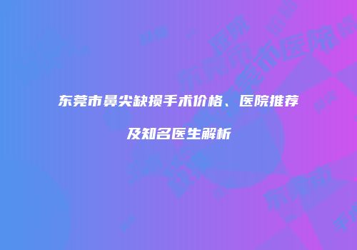 东莞市鼻尖缺损手术价格、医院推荐及知名医生解析