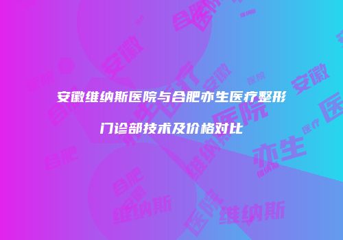 安徽维纳斯医院与合肥亦生医疗整形门诊部技术及价格对比