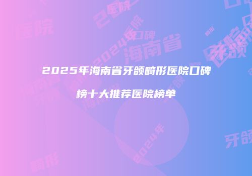 2025年海南省牙颌畸形医院口碑榜十大推荐医院榜单
