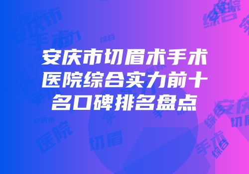 安庆市切眉术手术医院综合实力前十名口碑排名盘点