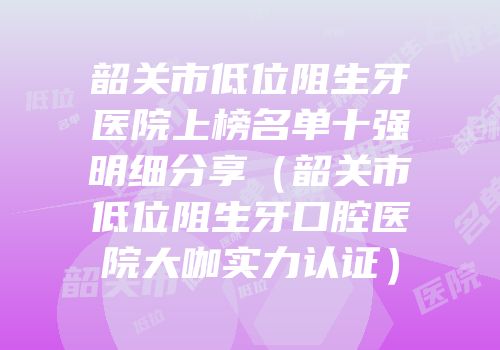 韶关市低位阻生牙医院上榜名单十强明细分享（韶关市低位阻生牙口腔医院大咖实力认证）