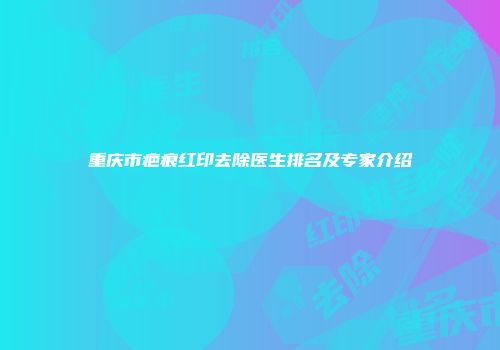 重庆市疤痕红印去除医生排名及专家介绍