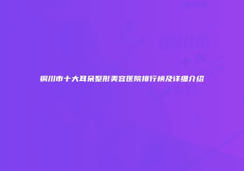铜川市十大耳朵整形美容医院排行榜及详细介绍