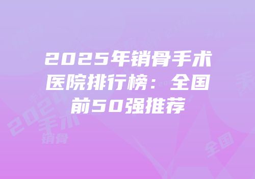 2025年销骨手术医院排行榜：全国前50强推荐