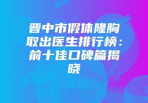晋中市假体隆胸取出医生排行榜：前十佳口碑篇揭晓