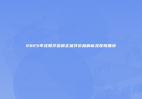 2025年沈阳牙齿矫正拔牙价格解析及医院推荐